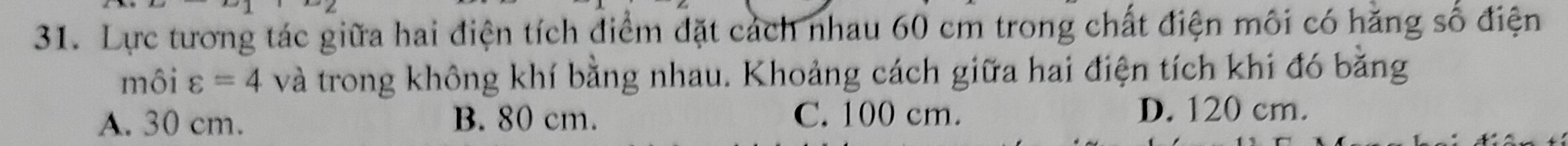 Lực tương tác giữa hai điện tích điểm đặt cách nhau 60 cm trong chất điện môi có hăng số điện
môi varepsilon =4 và trong không khí bằng nhau. Khoảng cách giữa hai điện tích khi đó bằng
A. 30 cm. B. 80 cm. C. 100 cm. D. 120 cm.