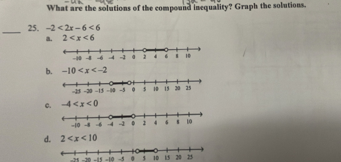 What are the solutions of the compound inequality? Graph the solutions.
_25. -2<2x-6<6
a. 2
b. -10
c. -4
d. 2
-25 -20 -15 -10 -5 0 s 10