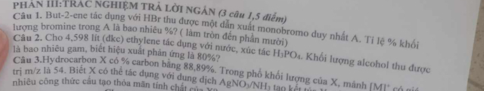 PHAN III:TRAC NGHIỆM TRẢ LỜI NGÁN (3 câu 1,5 điểm) 
Câu 1. But-2-ene tác dụng với HBr thu được một dẫn xuất monobromo duy nhất A. Tỉ lệ % khối 
lượng bromine trong A là bao nhiêu %? ( làm tròn đến phần mười) 
Câu 2. Cho 4,598 lít (dkc) ethylene tác dụng với nước, xúc tác 
là bao nhiêu gam, biết hiệu xuất phản ứng là 80%? H_3PO_4. Khối lượng alcohol thu được 
Câu 3.Hydrocarbon X có % carbon bằng 88,89%. Trong phố khối lượng của X, mảnh IM1 X
tri m/z là 54. Biết X có thể tác dụng với dung dịch A 
nhiêu công thức cầu tạo thỏa mãn tính chất cử AgNO_3/NH_3