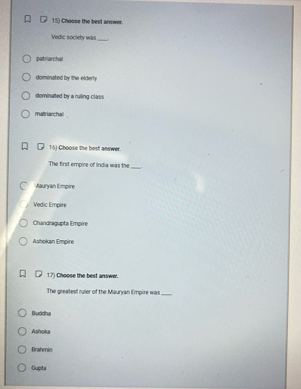 Choose the best answer.
Vedic society was_
patriarchal
dominated by the elderly
dominated by a ruling class
matriarchal
16) Choose the best answer.
The first empire of India was the_ .
Mauryan Empire
Vedic Empire
Chandragupta Empire
Ashokan Empire
17) Choose the best answer.
The greatest ruler of the Mauryan Empire was __.
Buddha
Ashoka
Brahmin
Gupta