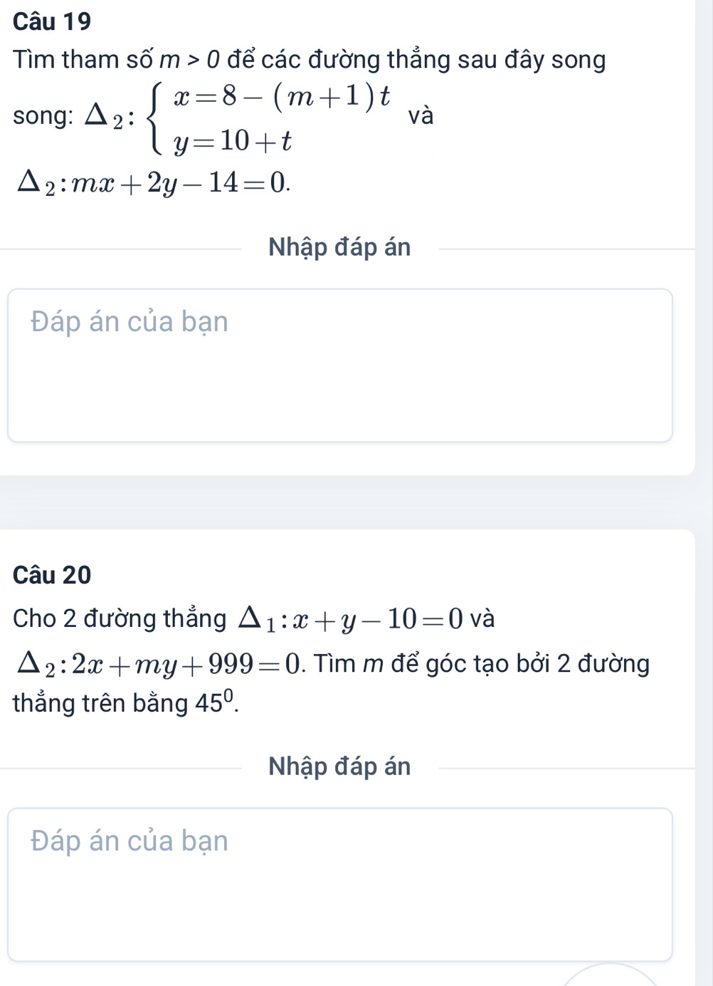 Tìm tham số m>0 để các đường thẳng sau đây song 
song: △ _2:beginarrayl x=8-(m+1)t y=10+tendarray. và
△ _2:mx+2y-14=0. 
Nhập đáp án 
Đáp án của bạn 
Câu 20 
Cho 2 đường thẳng △ _1:x+y-10=0 và
△ _2:2x+my+999=0. Tìm m để góc tạo bởi 2 đường 
thẳng trên bằng 45^0. 
Nhập đáp án 
Đáp án của bạn