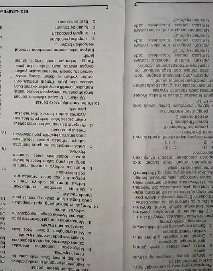 Peryataan yang rdak sesuai dengan kutip-
p ur parcobaan tersebut adalah
a. Mengetahui pengaruh intensitas cahaya
an teks tersebut adalah m
terhadap proses fotosintesis pada la-
a. Minyak goreng mengandung banyak m
naman Hydmilia. bu
lemak
b Kertas yang ditetesi minyak goren po
b. Menjolaskan pengertian intensitas bija
terlihat sangat transparan
cahaya dalam memaparkan bagaimana ko
c. Ekstrak ubi mengandung lemak lebih
fotosintesis pada tanaman Hydrrilla.
sedikit dibanding santan.
c. Membandingkan proses fotosintesis
d. Santan mengandung lemak lebih banyak pada tanaman Hydrrilla. liha
dibanding minyak goreng.
ket
d. Memaparkan manfaat fotosintesis pada
span teks benkut untuk soal nornor 10 dan 11 der
tanaman Hydmia dengan menggunakan
(1) Rhodamin B merupakan pewarna Olc
cahaya matahari sel
esis berbentuk serbuk kristal, berwarna
14. Pemyataan berikut yang tepat dipaparkan
u atau ungu kemerahan, dan tidak berbau. ket
pada bagian latar belakang sesual judul
Rhodamin B sering dicampur dalam pem- 16
torsebut adalah
tan kerupuk, terasi, cabai merah giling, agar- a. Berbagai percobaan membuktikan
r, kembang gula, sosis, sírup, dan makanan bahwa intensitas cahaya memiliki
nya. (3) Pewama sintesis ini termasuk salah pengaruh cukup besar terhadap pro-
bahan karsinogen, yaitu penyebab kanker.
lika dikonsumsi jangka panjang, Rhodamin B ses fotosintesis
at merusak hati dan ginja! 17.
b. Intensitas cahaya memang memiliki
Pernyataan umum pada kutipan teks pengaruh yang cukup besar terhadap 
aporan percobaan tersebüt ditunjukkan proses fotosintesis pada tanaman
leh nomor Hydrilla
18
. (1) c (3) c. Untuk mengetahui pengaruh intensitas
(2) d. (4) cahaya terhadap proses fotosintesis 
Informasi yang dapat diketahui pada kalimat pada tanaman Hydrrilla, perlu dibuktikan 19.
omor (2) adalah melalui percobaan
pengertian Rhodamin B d. Pengaruh dan manfaat intensitas cahaya
. bentuk Rhodamin B dalam proses fotosintesis pada tanaman
efek Rhodamin B Hydrrilla sudah banyak dikemukakan
penggunaan Rhodamin B para ahli.
N laporan percobaan berikut untuk soal 15. Perhatikan kutipan teks berikut!
or 12-14. Uji vitamin C dapat dilakukan dengan
aruh Intensitas Cahaya terhadap Proses langkah pertama menyiapkan tabung reaksi.
sintesis pada Tanaman Hydrrilla Kemudian, peneliti menylapkan ekstrak buah
umusan masalah yang tepat berdasarkan stroberi dan jeruk. Peneliti memasukkan
dul percobaan tersebut adalah .. larutan yodiurn ke dalam tabung reaksi.
Apakah yang dimaksud dengan inten-
sitas cahaya dan bagaimanakah pe- Kemudian, peneliti menetesi larutan yodium
ngaruhnya terhadap tanaman Hydmilla? dengan ekstrak buah stroberi dan jeruk.
Apakah manfaat intensitas cahay  Tunggu beberapa menit hingga larutan
terhadap proses fotosintesis pada jemih.
tanaman Hydrilla? Kutipan teks laporan percobaan tersebut
Adakah pengaruh intensitas cahay merupakan bagian ....
terhadap proses fotosintesis pada a. simpulan percobaan
tanaman Hydrrilla?
C
Bagaimana pengaruh intensitas cahaya b. langkah percobaan
terhadap proses fotosintesis pada c. tujuan percobaan
d
tanaman Hydmila? d. hasil percobaan
K13-N/SMP/Bah