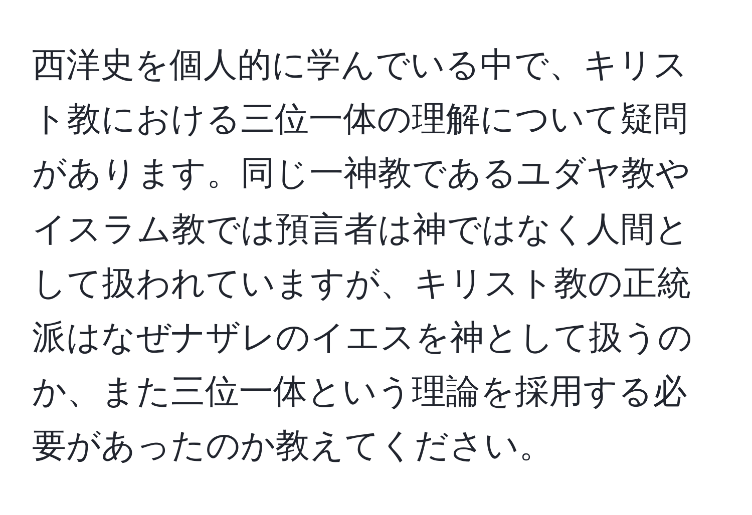 西洋史を個人的に学んでいる中で、キリスト教における三位一体の理解について疑問があります。同じ一神教であるユダヤ教やイスラム教では預言者は神ではなく人間として扱われていますが、キリスト教の正統派はなぜナザレのイエスを神として扱うのか、また三位一体という理論を採用する必要があったのか教えてください。