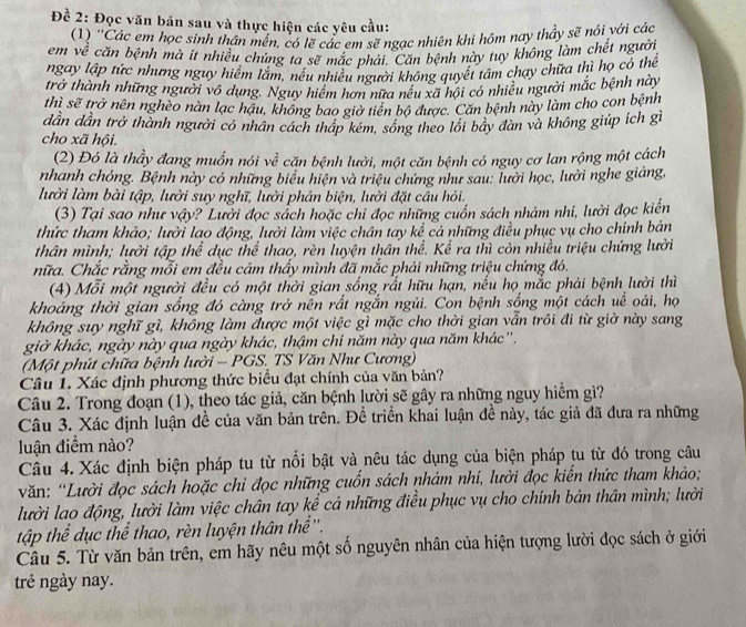 Đề 2: Đọc văn bản sau và thực hiện các yêu cầu:
(1) ''Các em học sinh thân mền, có lẽ các em sẽ ngạc nhiên khi hôm nay thảy sẽ nói với các
em về căn bệnh mà ít nhiều chúng ta sẽ mắc phải. Căn bệnh này tuy không làm chết người
ngay lập tức nhưng nguy hiểm lắm, nếu nhiều người không quyết tâm chạy chữa thì họ có thể
trở thành những người vô dụng. Nguy hiểm hơn nữa nếu xã hội có nhiều người mắc bệnh này
thì sẽ trở nên nghèo nàn lạc hậu, không bao giờ tiên bộ được. Căn bệnh này làm cho con bệnh
dần dần trở thành người có nhân cách tháp kém, sóng theo lối bãy dàn và không giúp ích gì
cho xã hội.
(2) Đó là thầy đang muốn nói về căn bệnh lười, một căn bệnh có nguy cơ lan rộng một cách
nhanh chóng. Bệnh này có những biểu hiện và triệu chứng như sau: lười học, lười nghe giáng,
lười làm bài tập, lười suy nghĩ, lười phản biện, lười đặt câu hỏi.
(3) Tại sao như vậy? Lười đọc sách hoặc chi đọc những cuốn sách nhảm nhi, lười đọc kiến
thức tham khảo; lười lao động, lười làm việc chân tay kể cả những điều phục vụ cho chính bản
thân mình; lười tập thể dục thể thao, rèn luyện thân thể. Kể ra thì còn nhiều triệu chứng lười
nữa. Chắc rằng mỗi em đều cảm thấy mình đã mắc phải những triệu chứng đó.
(4) Mỗi một người đều có một thời gian sống rắt hữu hạn, nếu họ mắc phải bệnh lười thì
khoảng thời gian sống đó càng trở nền rất ngắn ngủi. Con bệnh sống một cách uề oài, họ
không suy nghĩ gì, không làm được một việc gì mặc cho thời gian vẫn trôi đi từ giờ này sang
giờ khác, ngày này qua ngày khác, thậm chi năm này qua năm khác''.
(Một phút chữa bệnh lười - PGS. TS Văn Như Cương)
Câu 1. Xác định phương thức biểu đạt chính của văn bản?
Câu 2. Trong đoạn (1), theo tác giả, căn bệnh lười sẽ gây ra những nguy hiểm gì?
Câu 3. Xác định luận đề của văn bản trên. Đề triển khai luận đề này, tác giả đã đưa ra những
luận điểm nào?
Câu 4. Xác định biện pháp tu từ nổi bật và nêu tác dụng của biện pháp tu từ đó trong câu
văn: “Lười đọc sách hoặc chi đọc những cuốn sách nhảm nhí, lười đọc kiến thức tham khảo;
lười lao động, lười làm việc chân tay kể cả những điều phục vụ cho chính bản thân mình; lười
tập thể dục thể thao, rèn luyện thân thể ''.
Câu 5. Từ văn bản trên, em hãy nêu một số nguyên nhân của hiện tượng lười đọc sách ở giới
trẻ ngày nay.