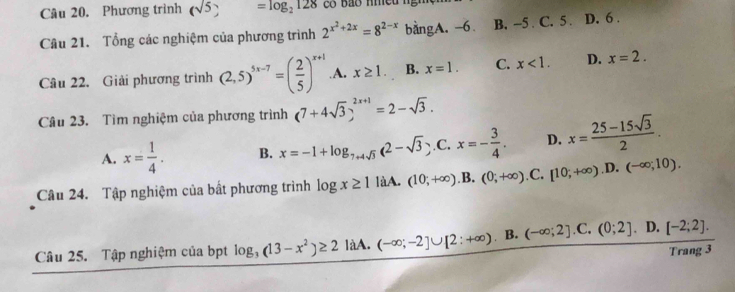 Phương trình (sqrt(5)) =log _2128
Câu 21. Tổng các nghiệm của phương trình 2^(x^2)+2x=8^(2-x) bằngA. -6. B. -5. C. 5. D. 6.
Câu 22. Giải phương trình (2,5)^5x-7=( 2/5 )^x+1 .A. x≥ 1. B. x=1. C. x<1</tex>. D. x=2. 
Câu 23. Tìm nghiệm của phương trình (7+4sqrt(3))^2x+1=2-sqrt(3).
A. x= 1/4 .
B. x=-1+log _7+4sqrt(3)(2-sqrt(3)).C.x=- 3/4 . D. x= (25-15sqrt(3))/2 . 
Câu 24. Tập nghiệm của bất phương trình log x≥ 1 làA. (10;+∈fty ) .B. (0;+∈fty ) .C. [10;+∈fty ).D.(-∈fty ;10). 
Câu 25. Tập nghiệm của bpt log _3(13-x^2)≥ 2 làA. (-∈fty ;-2]∪ [2:+∈fty ) ₹ B. (-∈fty ;2]. C. (0;2] D. [-2;2]. 
Trang 3