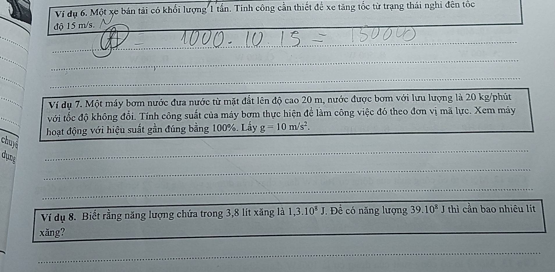 Ví dụ 6. Một xe bán tải có khối lượng 1 tấn. Tính công cần thiết để xe tăng tốc từ trạng thái nghi đến tốc 
độ 15 m/s. 
_ 
_ 
__ 
_ 
_ 
_ 
_ 
_ 
Ví dụ 7. Một máy bơm nước đưa nước từ mặt đất lên độ cao 20 m, nước được bơm với lưu lượng là 20 kg/phút
_ 
với tốc độ không đổi. Tính công suất của máy bơm thực hiện để làm công việc đó theo đơn vị mã lực. Xem máy 
hoạt động với hiệu suất gần đúng bằng 100%. Lấy g=10m/s^2. _ 
_ 
chuye 
_ 
dung 
_ 
Ví dụ 8. Biết rằng năng lượng chứa trong 3, 8 lít xăng là 1,3.10^8J. Để có năng lượng 39.10^8J thì cần bao nhiêu lít 
xăng?_ 
_ 
_ 
_ 
_ 
_