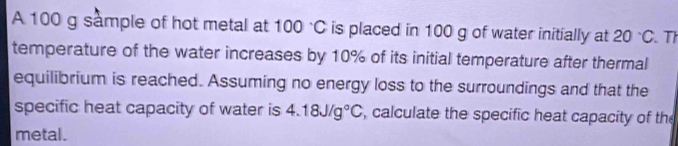 A 100 g sample of hot metal at 100°C is placed in 100 g of water initially at 20°C. Th 
temperature of the water increases by 10% of its initial temperature after thermal 
equilibrium is reached. Assuming no energy loss to the surroundings and that the 
specific heat capacity of water is 4.18J/g°C , calculate the specific heat capacity of the 
metal.