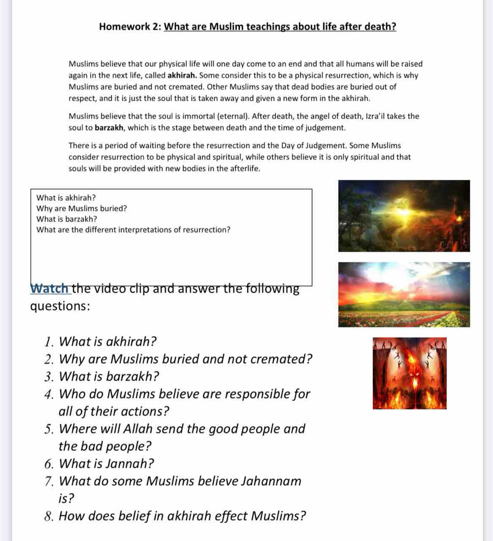 Homework 2: What are Muslim teachings about life after death?
Muslims believe that our physical life will one day come to an end and that all humans will be raised
again in the next life, called akhirah. Some consider this to be a physical resurrection, which is why
Muslims are buried and not cremated. Other Muslims say that dead bodies are buried out of
respect, and it is just the soul that is taken away and given a new form in the akhirah.
Muslims believe that the soul is immortal (eternal). After death, the angel of death, Izra’il takes the
soul to barzakh, which is the stage between death and the time of judgement.
There is a period of waiting before the resurrection and the Day of Judgement. Some Muslims
consider resurrection to be physical and spiritual, while others believe it is only spiritual and that
souls will be provided with new bodies in the afterlife.
What is akhirah?
Why are Muslims buried?
What is barzakh?
What are the different interpretations of resurrection?
Watch the video clip and answer the following
questions:
1. What is akhirah?
2. Why are Muslims buried and not cremated?
3. What is barzakh?
4. Who do Muslims believe are responsible for
all of their actions?
5. Where will Allah send the good people and
the bad people?
6. What is Jannah?
7. What do some Muslims believe Jahannam
is ?
8. How does belief in akhirah effect Muslims?