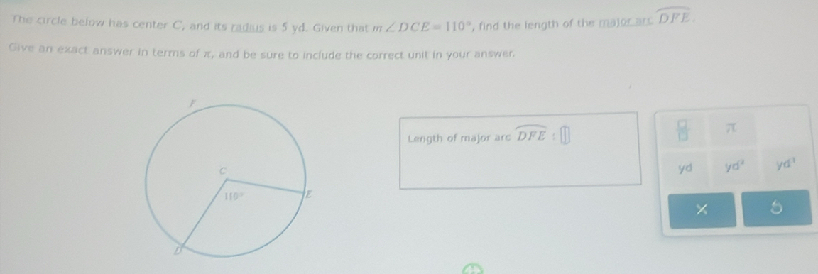 The circle below has center C, and its radius is 5 yd. Given that m∠ DCE=110° , find the length of the major are widehat DFE.
Give an exact answer in terms of π, and be sure to include the correct unit in your answer,
Length of major arc widehat DFE:□  □ /□   π
yd yd^2 yd^3