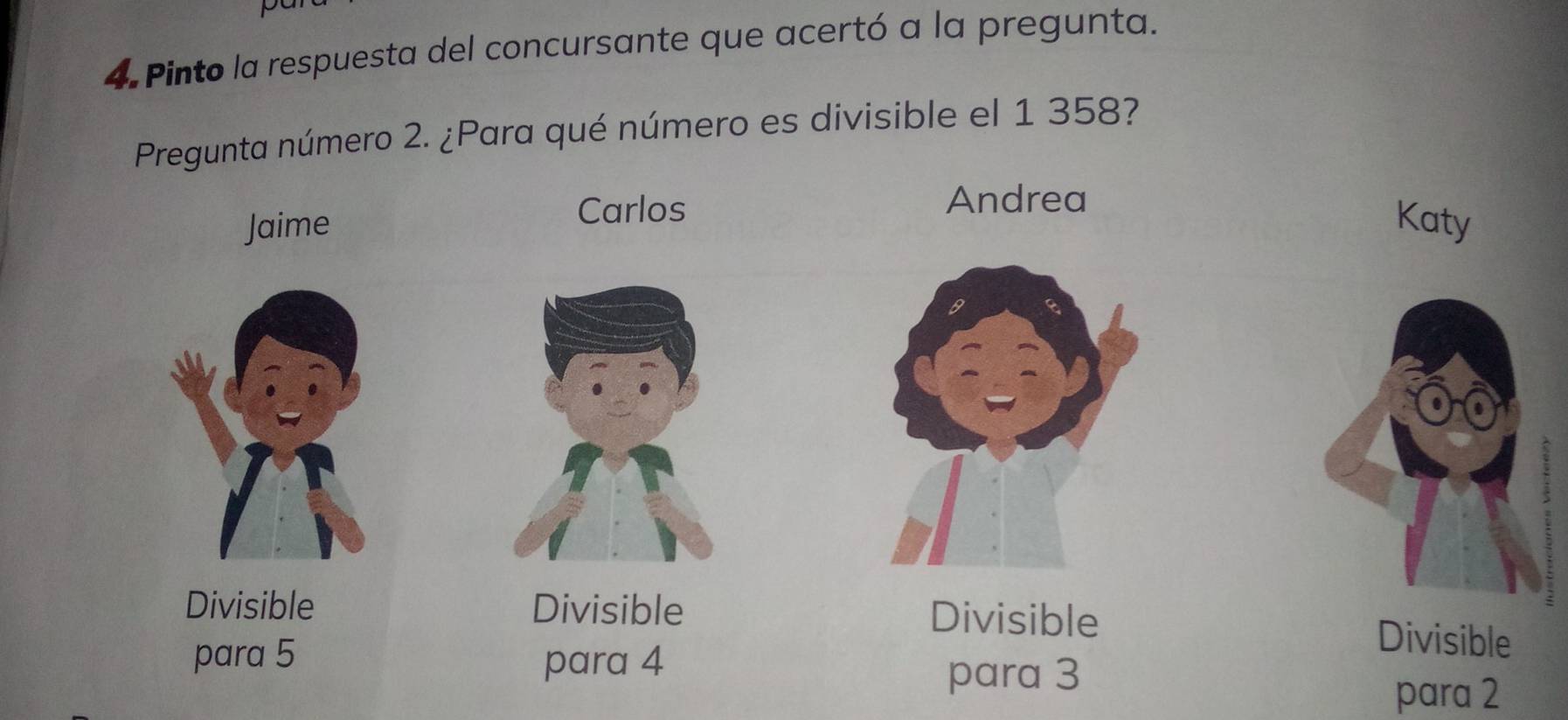 Pinto la respuesta del concursante que acertó a la pregunta.
Pregunta número 2. ¿Para qué número es divisible el 1 358?
Carlos
Andrea
Jaime Katy
Divisible Divisible Divisible Divisible
para 5 para 4
para 3
para 2