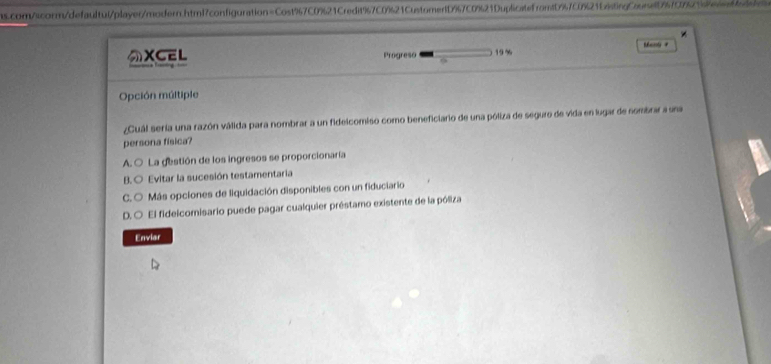 com/scorm/defaultul/player/modern.htmf7configuration=Cost%7C0%21Credit % 7C0 % 21CustomerfD % 7C0 % 21DuplicatefromtD % 7c0 % 21E7tingCaune5%707214etd
*
Mxcol #
XCEL Progreso 1 9%
Opción múltiple
¿Cuál seria una razón válida para nombrar a un fidelcomiso como beneficiario de una póliza de seguro de vida en lugar de nombrar a una
persona física?
A. ○ La gestión de los ingresos se proporcionaría
B. ○ Evitar la sucesión testamentaria
C. ○ Más opciones de liquidación disponibles con un fiduciario
D. O El fidelcomisario puede pagar cualquier préstamo existente de la póliza
Enviar