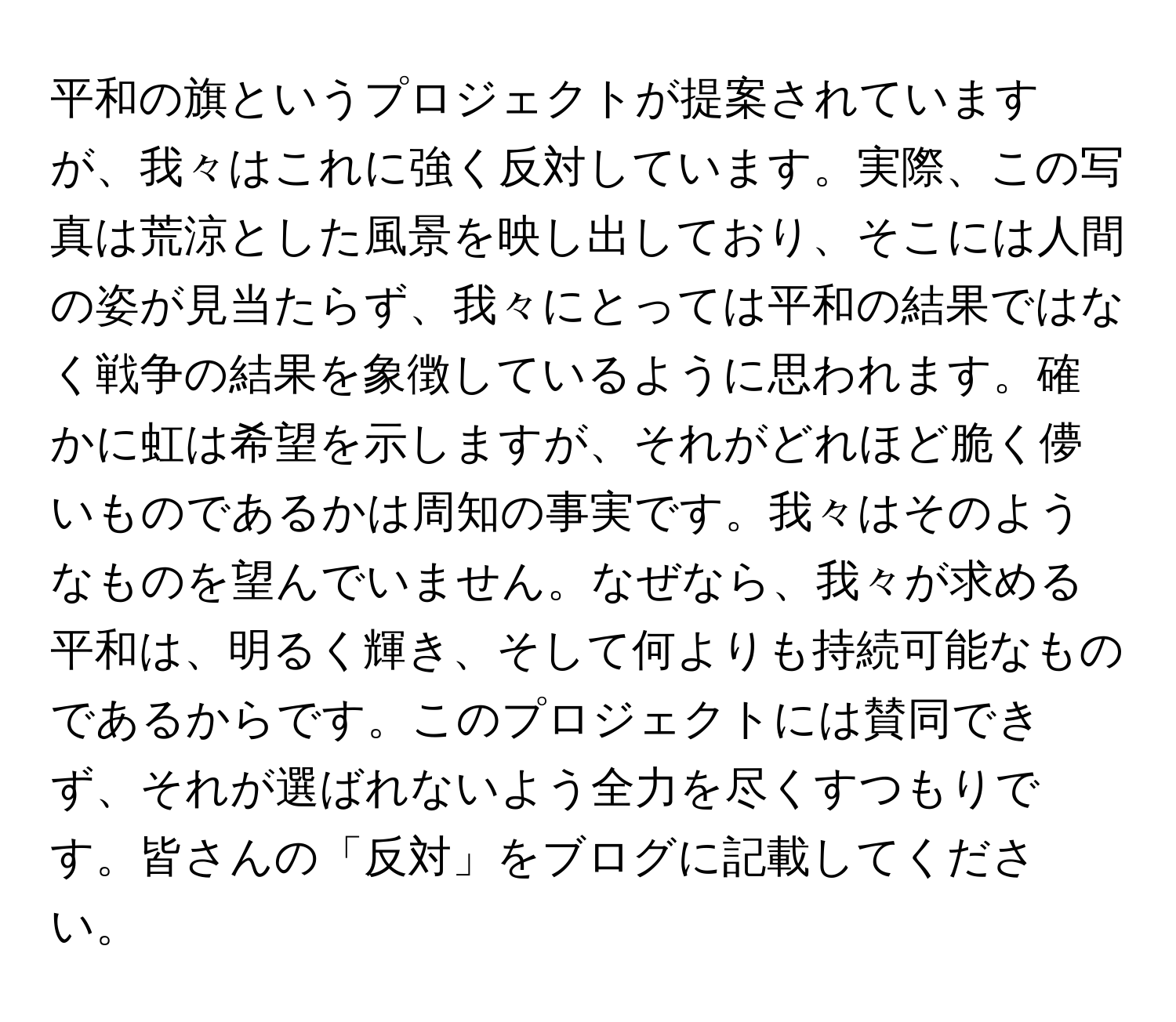 平和の旗というプロジェクトが提案されていますが、我々はこれに強く反対しています。実際、この写真は荒涼とした風景を映し出しており、そこには人間の姿が見当たらず、我々にとっては平和の結果ではなく戦争の結果を象徴しているように思われます。確かに虹は希望を示しますが、それがどれほど脆く儚いものであるかは周知の事実です。我々はそのようなものを望んでいません。なぜなら、我々が求める平和は、明るく輝き、そして何よりも持続可能なものであるからです。このプロジェクトには賛同できず、それが選ばれないよう全力を尽くすつもりです。皆さんの「反対」をブログに記載してください。