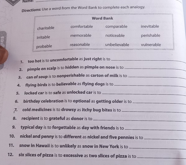 Name:_ 
Directions: Use a word from the Word Bank to complete each analogy. 
1. too hot is to uncomfortable as just right is to_ 
2. pimple on scalp is to hidden as pimple on nose is to_ 
3. can of soup is to nonperishable as carton of milk is to_ 
4. flying birds is to believable as flying dogs is to_ 
5. locked car is to safe as unlocked car is to_ 
6. birthday celebration is to optional as getting older is to_ 
7. cold medicines is to drowsy as itchy bug bites is to_ 
8. recipient is to grateful as donor is to_ 
9. typical day is to forgettable as day with friends is to_ 
10. nickel and penny is to different as nickel and five pennies is to_ 
11. snow in Hawaii is to unlikely as snow in New York is to_ 
12. six slices of pizza is to excessive as two slices of pizza is to_