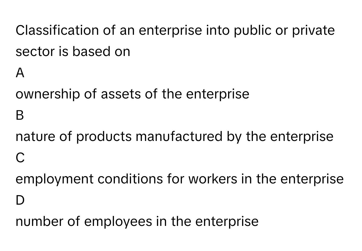 Classification of an enterprise into public or private sector is based on 

A  
ownership of assets of the enterprise 


B  
nature of products manufactured by the enterprise 


C  
employment conditions for workers in the enterprise 


D  
number of employees in the enterprise