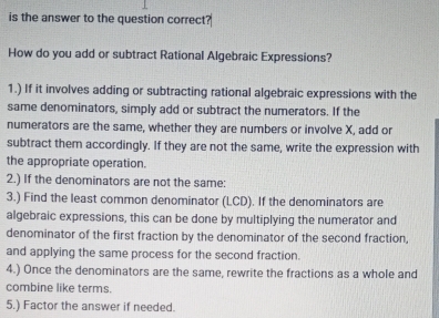 is the answer to the question correct? 
How do you add or subtract Rational Algebraic Expressions? 
1.) If it involves adding or subtracting rational algebraic expressions with the 
same denominators, simply add or subtract the numerators. If the 
numerators are the same, whether they are numbers or involve X, add or 
subtract them accordingly. If they are not the same, write the expression with 
the appropriate operation. 
2.) If the denominators are not the same: 
3.) Find the least common denominator (LCD). If the denominators are 
algebraic expressions, this can be done by multiplying the numerator and 
denominator of the first fraction by the denominator of the second fraction, 
and applying the same process for the second fraction. 
4.) Once the denominators are the same, rewrite the fractions as a whole and 
combine like terms. 
5.) Factor the answer if needed.