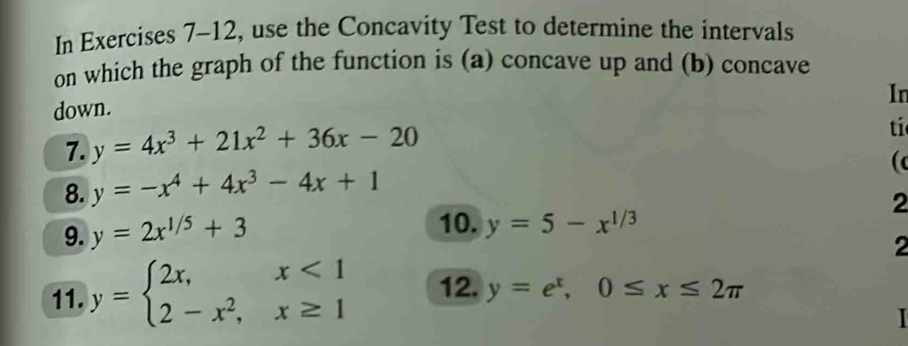 In Exercises 7-12, use the Concavity Test to determine the intervals 
on which the graph of the function is (a) concave up and (b) concave 
In 
down. 
7. y=4x^3+21x^2+36x-20
ti 
8. y=-x^4+4x^3-4x+1
( 
2 
9. y=2x^(1/5)+3
10. y=5-x^(1/3)
2 
11. y=beginarrayl 2x,x<1 2-x^2,x≥ 1endarray. 12. y=e^x, 0≤ x≤ 2π
I