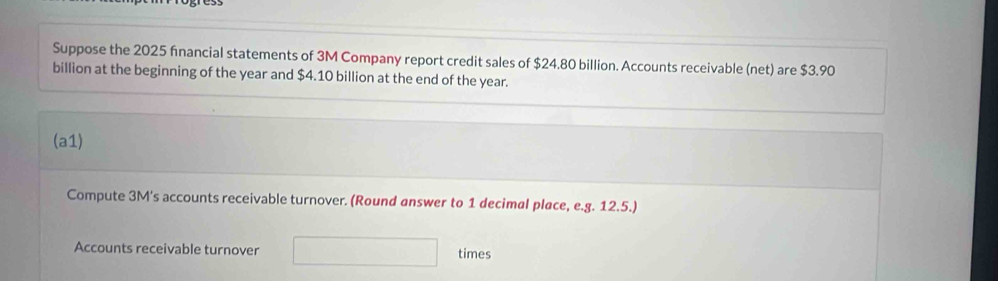 Suppose the 2025 financial statements of 3M Company report credit sales of $24.80 billion. Accounts receivable (net) are $3.90
billion at the beginning of the year and $4.10 billion at the end of the year. 
(a1) 
Compute 3M's accounts receivable turnover. (Round answer to 1 decimal place, e.g. 12.5.) 
Accounts receivable turnover PMN= □ /□   times