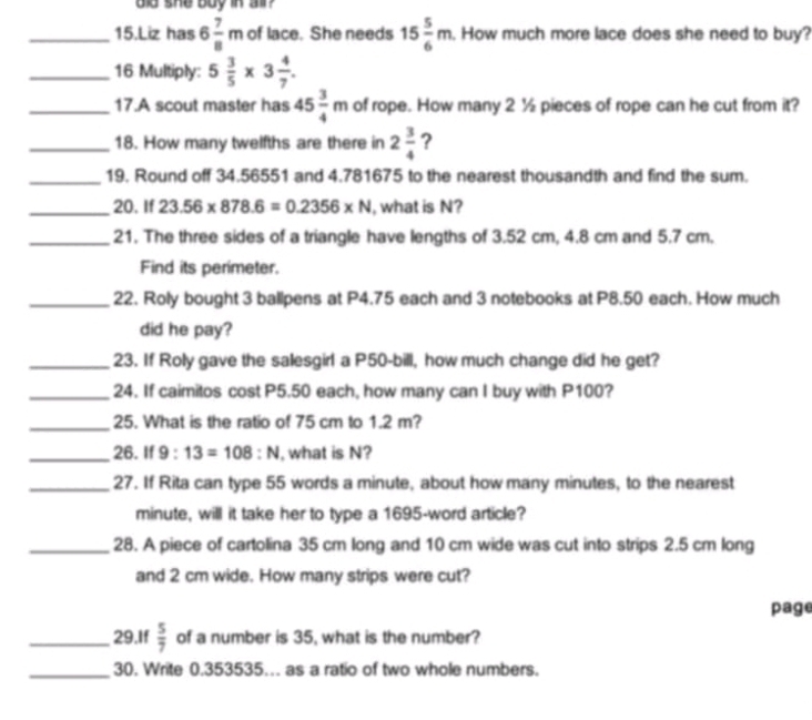 did she buy in all? 
_15.Liz has 6 7/8 m of lace. She needs 15 5/6 m. How much more lace does she need to buy? 
_16 Multiply: 5 3/5 * 3 4/7 . 
_17.A scout master has 45 3/4 m of rope. How many 2 ½ pieces of rope can he cut from it? 
_18. How many twelfths are there in 2 3/4  ? 
_19. Round off 34.56551 and 4.781675 to the nearest thousandth and find the sum. 
_20. If 23.56* 878.6=0.2356* N , what is N? 
_21. The three sides of a triangle have lengths of 3.52 cm, 4.8 cm and 5.7 cm. 
Find its perimeter. 
_22. Roly bought 3 ballpens at P4.75 each and 3 notebooks at P8.50 each. How much 
did he pay? 
_23. If Roly gave the salesgirl a P50-bill, how much change did he get? 
_24. If caimitos cost P5.50 each, how many can I buy with P100? 
_25. What is the ratio of 75 cm to 1.2 m? 
_26. If 9:13=108:N , what is N? 
_27. If Rita can type 55 words a minute, about how many minutes, to the nearest
minute, will it take her to type a 1695 -word article? 
_28. A piece of cartolina 35 cm long and 10 cm wide was cut into strips 2.5 cm long 
and 2 cm wide. How many strips were cut? 
page 
_29.If  5/7  of a number is 35, what is the number? 
_30. Write 0.353535… as a ratio of two whole numbers.