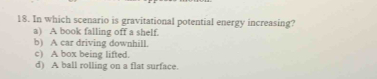 In which scenario is gravitational potential energy increasing?
a) A book falling off a shelf.
b) A car driving downhill.
c) A box being lifted.
d) A ball rolling on a flat surface.