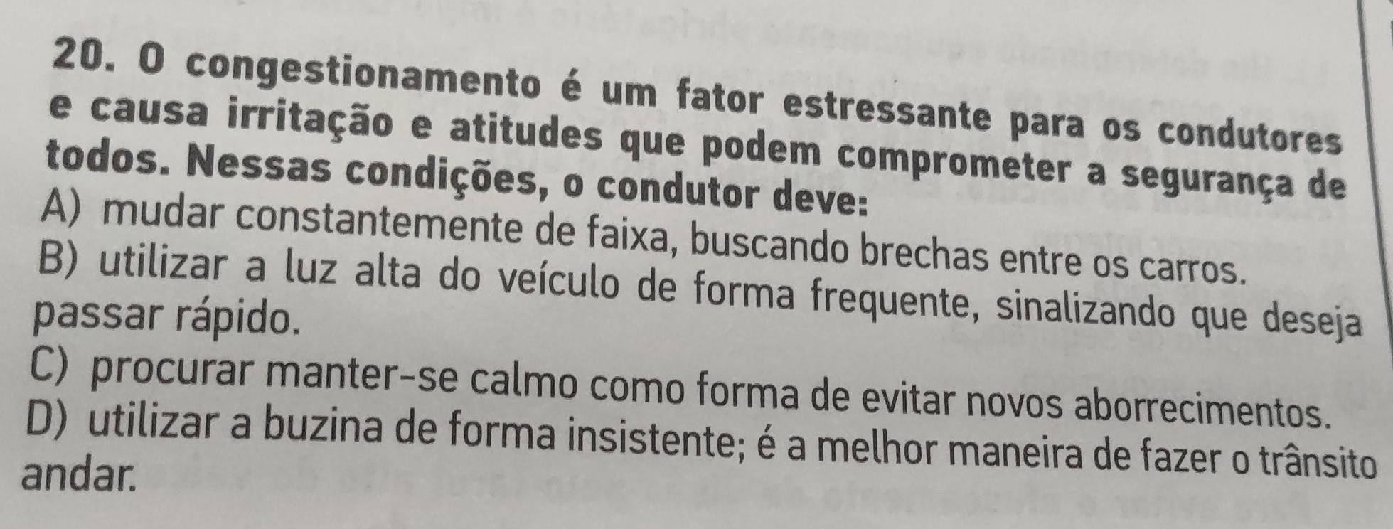 congestionamento é um fator estressante para os condutores
e causa irritação e atitudes que podem comprometer a segurança de
todos. Nessas condições, o condutor deve:
A) mudar constantemente de faixa, buscando brechas entre os carros.
B) utilizar a luz alta do veículo de forma frequente, sinalizando que deseja
passar rápido.
C) procurar manter-se calmo como forma de evitar novos aborrecimentos.
D) utilizar a buzina de forma insistente; é a melhor maneira de fazer o trânsito
andar.