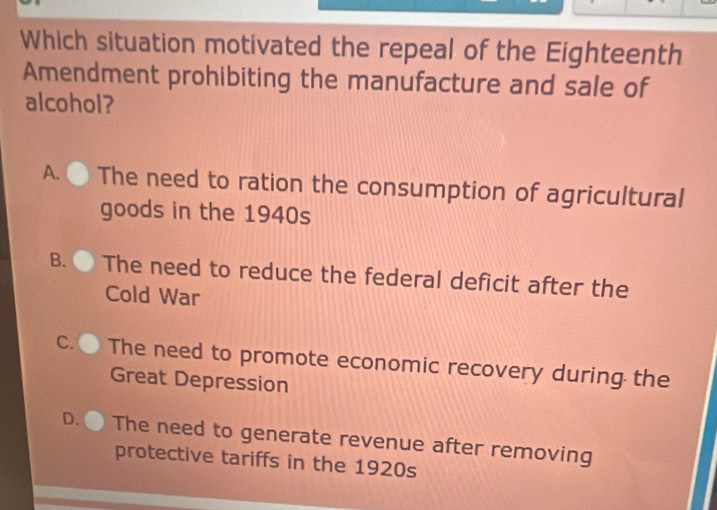 Which situation motivated the repeal of the Eighteenth
Amendment prohibiting the manufacture and sale of
alcohol?
A. The need to ration the consumption of agricultural
goods in the 1940s
B. . The need to reduce the federal deficit after the
Cold War
C. The need to promote economic recovery during the
Great Depression
D. The need to generate revenue after removing
protective tariffs in the 1920s