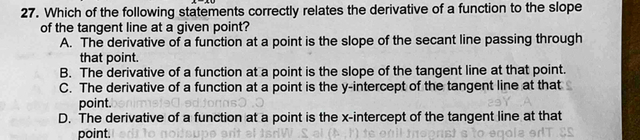 Which of the following statements correctly relates the derivative of a function to the slope
of the tangent line at a given point?
A. The derivative of a function at a point is the slope of the secant line passing through
that point.
B. The derivative of a function at a point is the slope of the tangent line at that point.
C. The derivative of a function at a point is the y-intercept of the tangent line at that
point.
D. The derivative of a function at a point is the x-intercept of the tangent line at that
point.