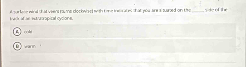 A surface wind that veers (turns clockwise) with time indicates that you are situated on the _side of the
track of an extratropical cyclone.
Acold
Bwarm