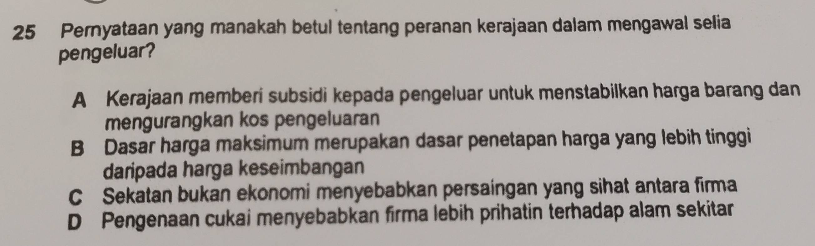 Pernyataan yang manakah betul tentang peranan kerajaan dalam mengawal selia
pengeluar?
A Kerajaan memberi subsidi kepada pengeluar untuk menstabilkan harga barang dan
mengurangkan kos pengeluaran
B Dasar harga maksimum merupakan dasar penetapan harga yang lebih tinggi
daripada harga keseimbangan
C Sekatan bukan ekonomi menyebabkan persaingan yang sihat antara firma
D Pengenaan cukai menyebabkan firma lebih prihatin terhadap alam sekitar