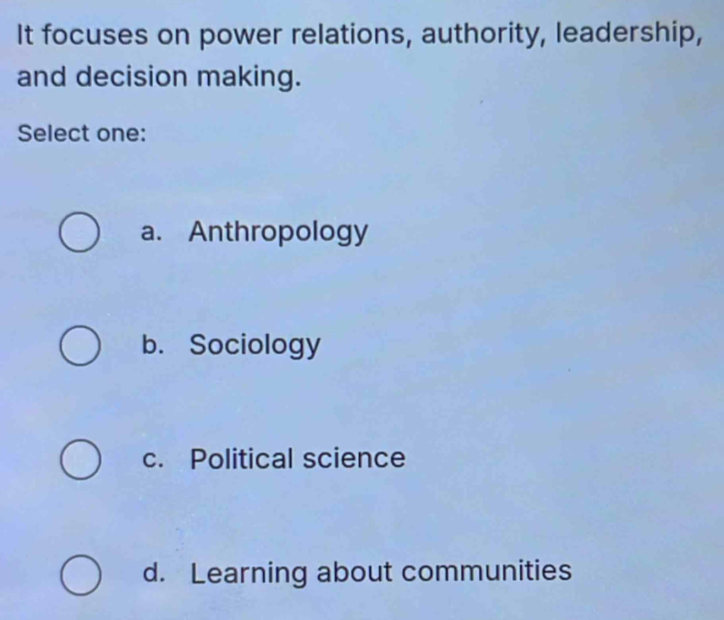 It focuses on power relations, authority, leadership,
and decision making.
Select one:
a. Anthropology
b. Sociology
c. Political science
d. Learning about communities