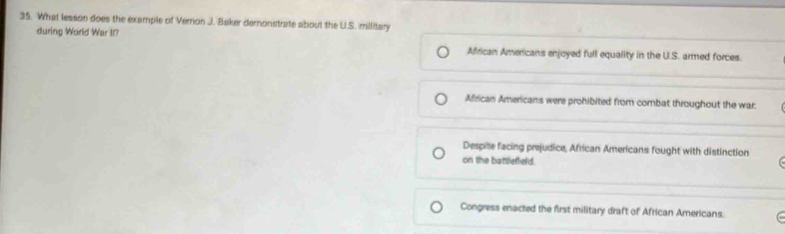 What lesson does the example of Vernon J. Baker demonstrate about the U.S. millitary
during World War II?
African Americans enjoyed full equality in the U.S. armed forces.
African Americans were prohibited from combat throughout the war.
Despite facing prejudice, African Americans fought with distinction
on the battleffeld.
Congress enacted the first military draft of African Americans.