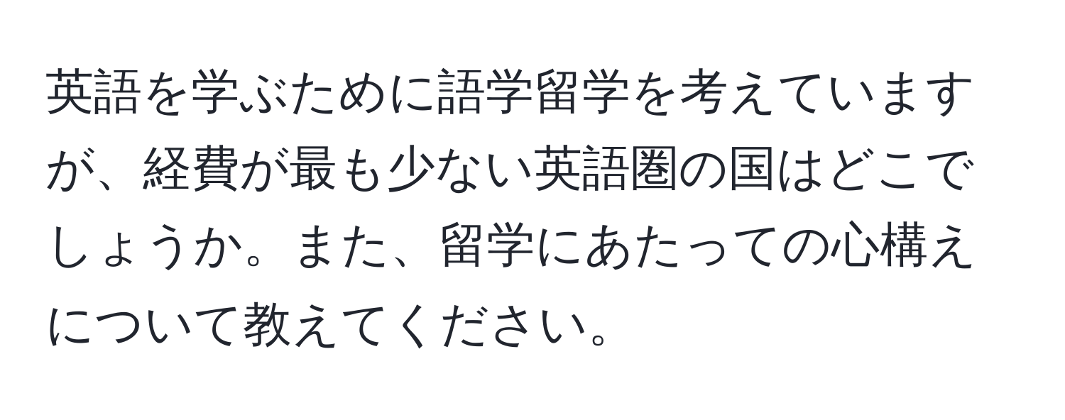 英語を学ぶために語学留学を考えていますが、経費が最も少ない英語圏の国はどこでしょうか。また、留学にあたっての心構えについて教えてください。