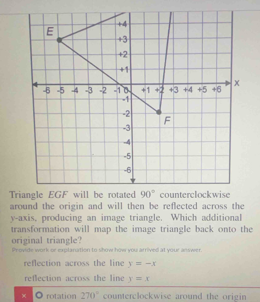 around the origin and will then be reflected across the
y-axis, producing an image triangle. Which additional
transformation will map the image triangle back onto the
original triangle?
Provide work or explanation to show how you arrived at your answer.
reflection across the line y=-x
reflection across the line y=x
× rotation 270° counterclockwise around the origin