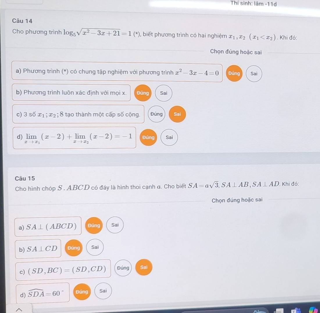 Thí sinh: lâm -11d
Câu 14
Cho phương trình log _5sqrt(x^2-3x+21)=1(*) , biết phương trình có hai nghiệm x_1,x_2(x_1 . Khi đó:
Chọn đúng hoặc sai
_
a) Phương trình (*) có chung tập nghiệm với phương trình x^2-3x-4=0 Đúng Sai
b) Phương trình luôn xác định với mọi x. Đúng Sai
c) 3shat 0x_1; x_2; 8 tạo thành một cấp số cộng. Đúng Sai
d) limlimits _xto x_1(x-2)+limlimits _xto x_2(x-2)=-1 Đúng Sai
Câu 15
Cho hình chóp S . ABCD có đáy là hình thoi cạnh a. Cho biết SA=asqrt(3), SA⊥ AB, SA⊥ AD. Khi đó:
_Chọn đúng hoặc sai
a) SA⊥ ( ABCD ) Đúng Sai
b) SA⊥ CD Đúng Sai
c) (SD,BC)=(SD,CD) Đúng Sai
d) widehat SDA=60° Đúng Sai