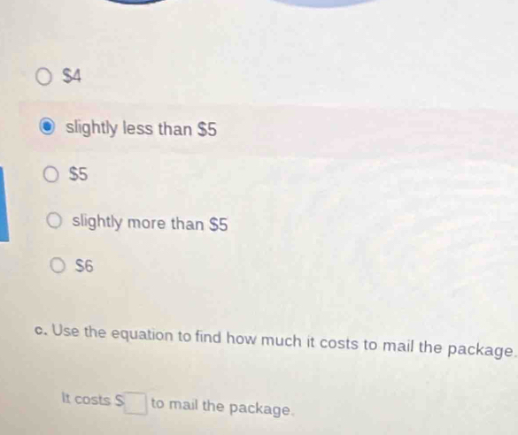 $4
slightly less than $5
$5
slightly more than $5
$6
c. Use the equation to find how much it costs to mail the package.
It costs S□ to mail the package.