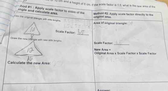 37 0 10 cm and a height of 8 cm. If the scale factor is 1.5, what is the new area of the 
hod #1 : Apply scale factor to sides of the Method #2: Apply scale factor directly to the 
ngle and calculate area. 
original area. 
aw the original triangle with side lengths. 
Area of original triangle: 
_ 
Scale Factor: 
Draw the new triangle with new side lengths. Scale Factor: 
_ 
New Area = 
Original Area x Scale Factor x Scale Facto 
Calculate the new Area: