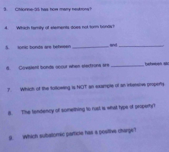 Chlorine- 35 has how many neutrons? 
4. Which family of elements does not form bonds? 
5. Ionic bonds are between_ 
and_ 
6. Covalent bonds occur when electrons are _between at 
7. Which of the following is NOT an example of an intensive property. 
8. The tendency of something to rust is what type of property? 
9. Which subalomic particle has a positive charge?