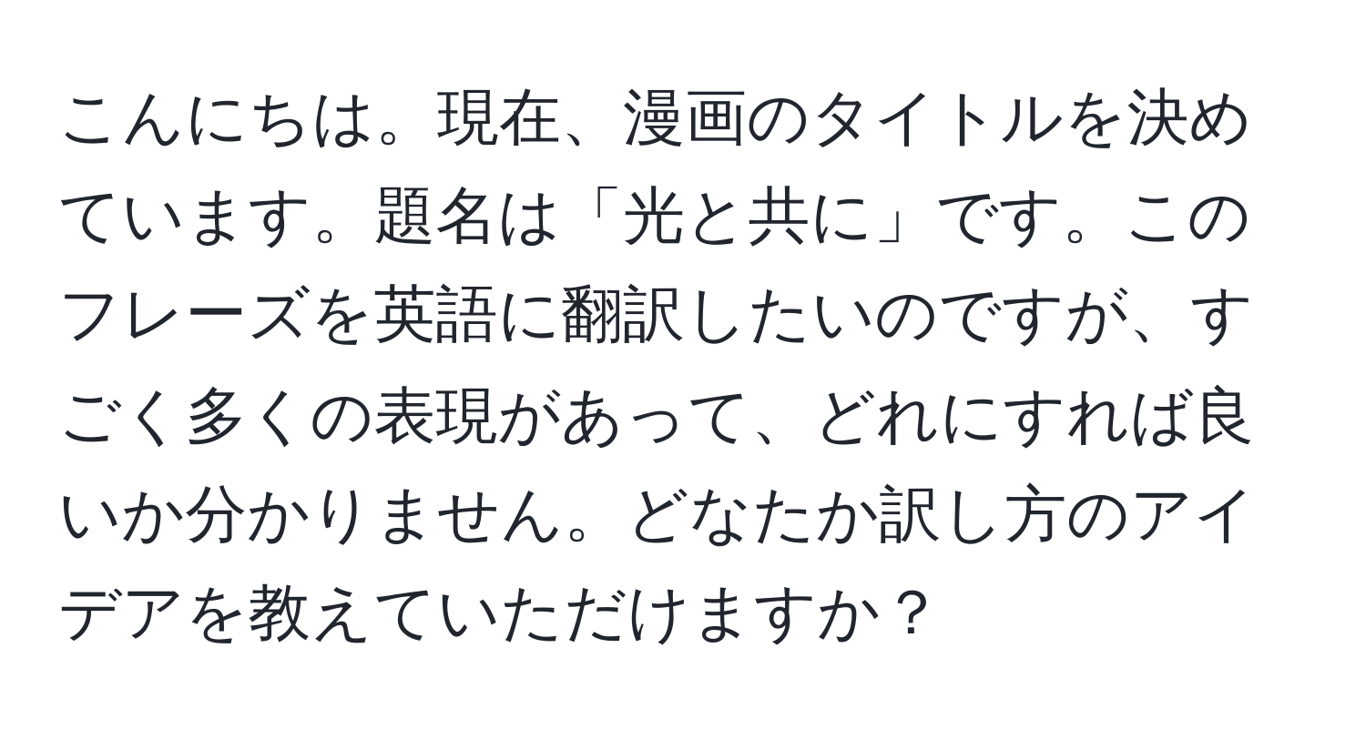 こんにちは。現在、漫画のタイトルを決めています。題名は「光と共に」です。このフレーズを英語に翻訳したいのですが、すごく多くの表現があって、どれにすれば良いか分かりません。どなたか訳し方のアイデアを教えていただけますか？