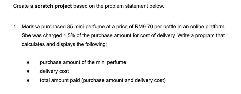 Create a scratch project based on the problem statement below. 
1. Marissa purchased 35 mini-perfume at a price of RM9.70 per bottle in an online platform. 
She was charged 1.5% of the purchase amount for cost of delivery. Write a program that 
calculates and displays the following: 
purchase amount of the mini perfume 
delivery cost 
total amount paid (purchase amount and delivery cost)