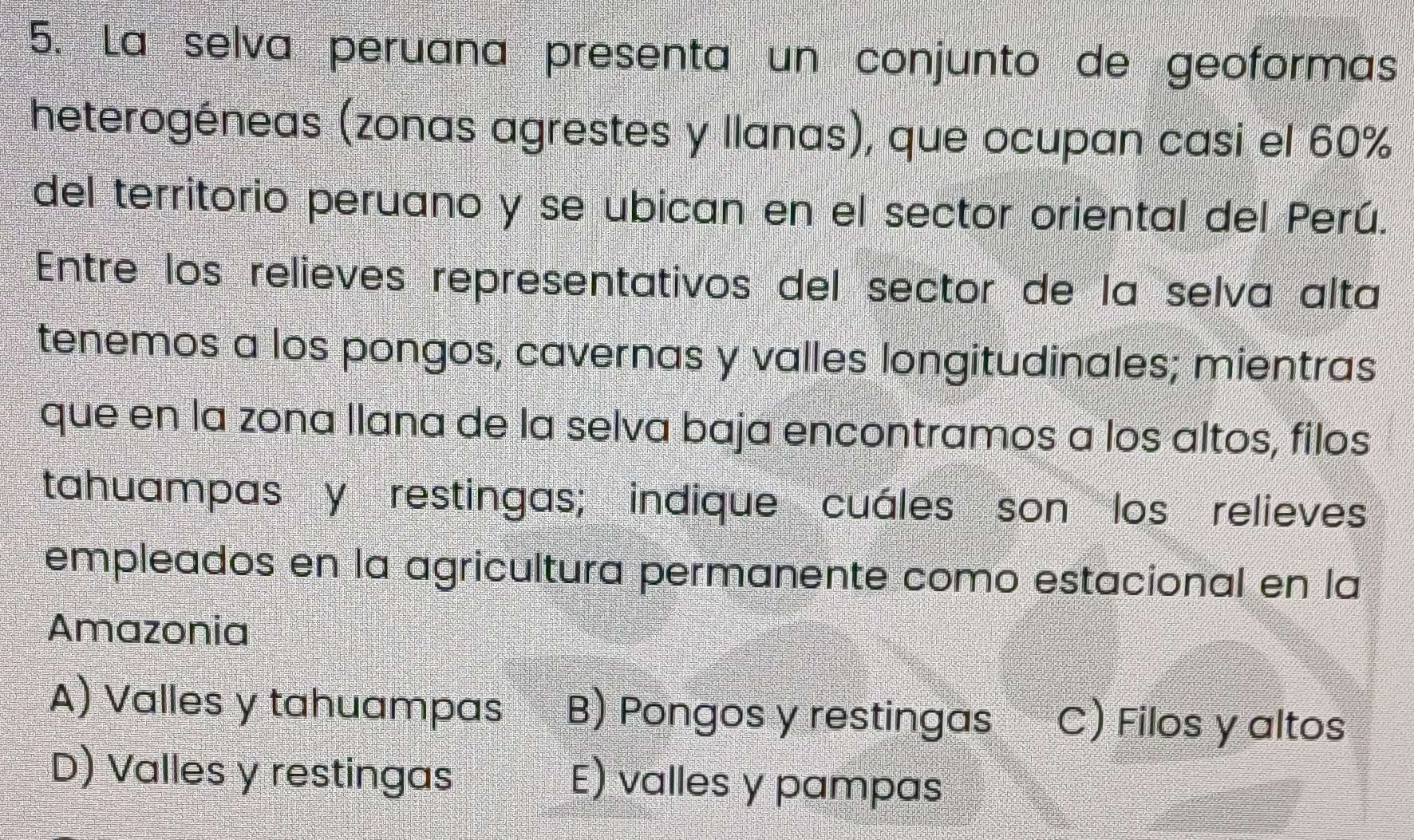 La selva peruana presenta un conjunto de geoformas
heterogéneas (zonas agrestes y llanas), que ocupan casi el 60%
del territorio peruano y se ubican en el sector oriental del Perú.
Entre los relieves representativos del sector de la selva alta
tenemos a los pongos, cavernas y valles longitudinales; mientras
que en la zona llana de la selva baja encontramos a los altos, filos
tahuampas y restingas; indique cuáles son los relieves
empleados en la agricultura permanente como estacional en la
Amazonia
A) Valles y tahuampas B) Pongos y restingas C) Filos y altos
D) Valles y restingas E) valles y pampas