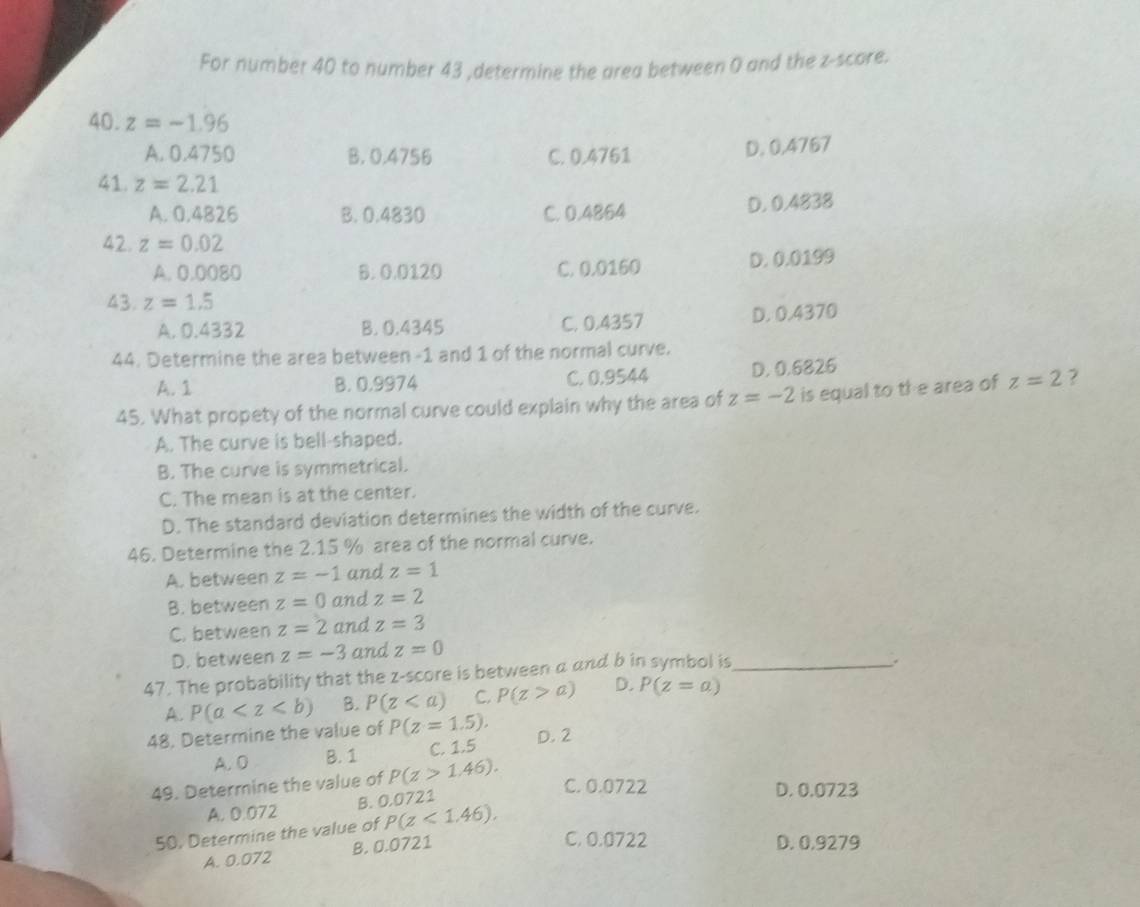 For number 40 to number 43 ,determine the area between 0 and the z-score.
40. z=-1.96
A. 0.4750 B. 0.4756 C. 0.4761 D. 0,4767
41. z=2.21
A. 0.4826 B. 0.4830 C. 0.4864 D. 0.4838
42. z=0.02
A. 0.0080 B. 0.0120 C. 0.0160 D. 0.0199
43. z=1.5
A. 0.4332 B. 0.4345 C. 0.4357 D. 0.4370
44. Determine the area between -1 and 1 of the normal curve.
A. 1 B. 0.9974 C. 0.9544 D. 0.6826
45. What propety of the normal curve could explain why the area of z=-2 is equal to the area of z=2 2
A. The curve is bell-shaped.
B. The curve is symmetrical.
C. The mean is at the center.
D. The standard deviation determines the width of the curve.
46. Determine the 2.15 % area of the normal curve.
A. between z=-1 and z=1
B. between z=0 and z=2
C. between z=2 and z=3
D. between z=-3 and z=0
47. The probability that the z-score is between a and b in symbol is_
.
A. P(a B. P(z C. P(z>a) D. P(z=a)
48. Determine the value of P(z=1.5). D. 2
A. 0 B. 1 C. 1.5
49. Determine the value of P(z>1.46). 
A. 0.072 B. 0.0721
C. 0.0722 D. 0.0723
50. Determine the value of P(z<1.46). 
A. 0.072 B. 0.0721
C. 0.0722 D. 0.9279