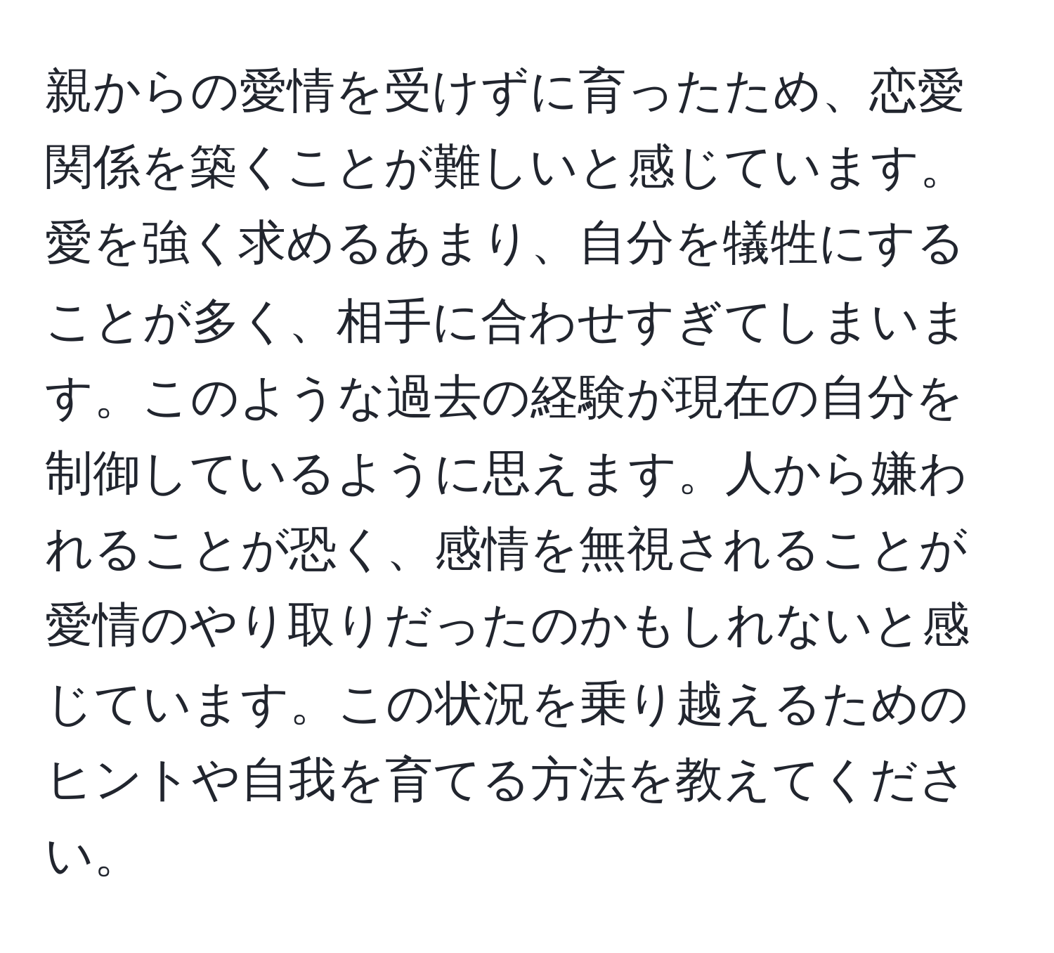 親からの愛情を受けずに育ったため、恋愛関係を築くことが難しいと感じています。愛を強く求めるあまり、自分を犠牲にすることが多く、相手に合わせすぎてしまいます。このような過去の経験が現在の自分を制御しているように思えます。人から嫌われることが恐く、感情を無視されることが愛情のやり取りだったのかもしれないと感じています。この状況を乗り越えるためのヒントや自我を育てる方法を教えてください。