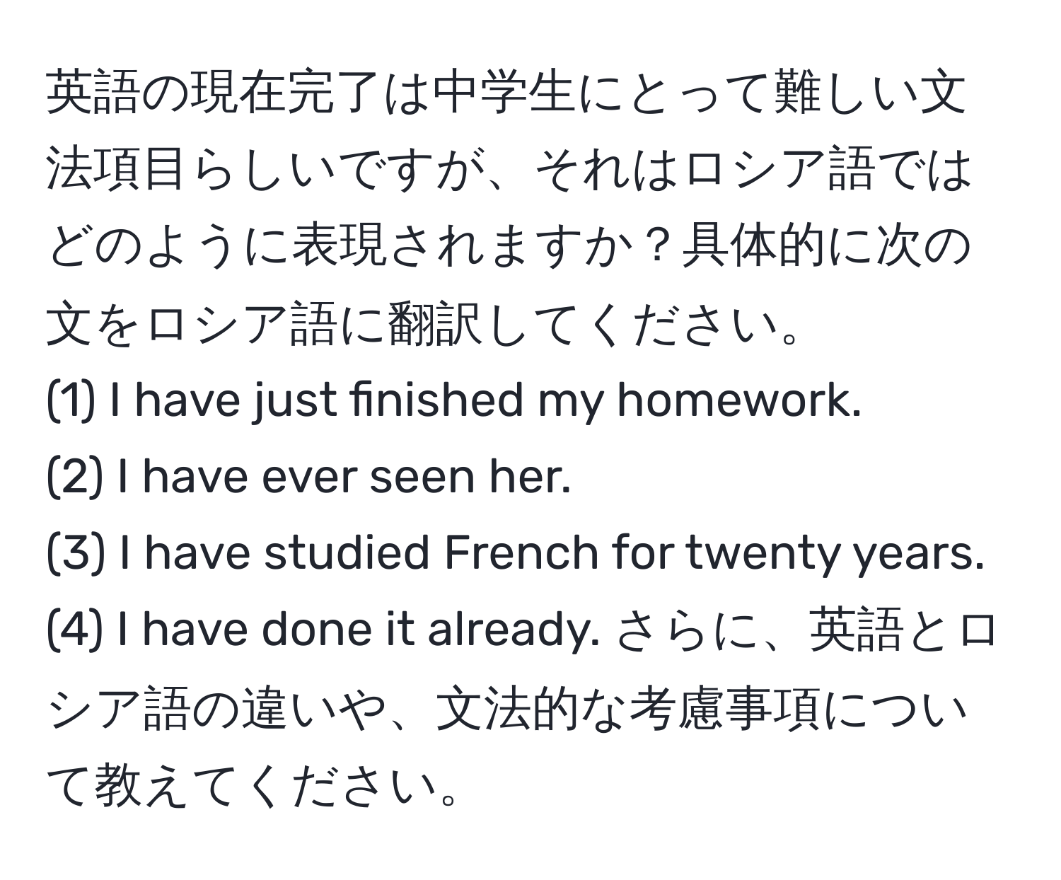 英語の現在完了は中学生にとって難しい文法項目らしいですが、それはロシア語ではどのように表現されますか？具体的に次の文をロシア語に翻訳してください。 
(1) I have just finished my homework. 
(2) I have ever seen her. 
(3) I have studied French for twenty years. 
(4) I have done it already. さらに、英語とロシア語の違いや、文法的な考慮事項について教えてください。