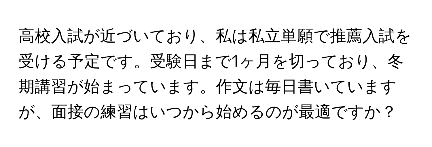 高校入試が近づいており、私は私立単願で推薦入試を受ける予定です。受験日まで1ヶ月を切っており、冬期講習が始まっています。作文は毎日書いていますが、面接の練習はいつから始めるのが最適ですか？