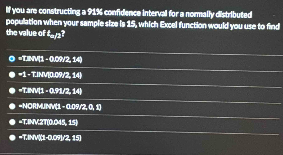 If you are constructing a 91% confidence interval for a normally distributed
population when your sample size is 15, which Excel function would you use to find
the value of t_a/2
=T.INV(1-0.09/2,14)
=1-T.INV(0.09/2,14)
=T.INV(1-0.91/2,14)
=NORM,INV(1-0.09/2,0,1)
=T.INV.2T(0.045,15)
=T.INV((1-0.09)/2,15)