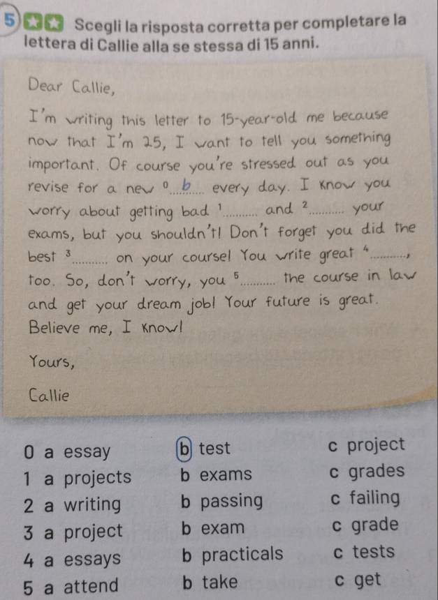 Scegli la risposta corretta per completare la
lettera di Callie alla se stessa di 15 anni.
of
_
_

best 3_
_ 
too. So, don
_
d gety
Believe me, I know!
Yours,
Callie
0 a essay b test c project
1 a projects b exams c grades
2 a writing b passing c failing
3 a project b exam c grade
4 a essays b practicals c tests
5 a attend b take c get