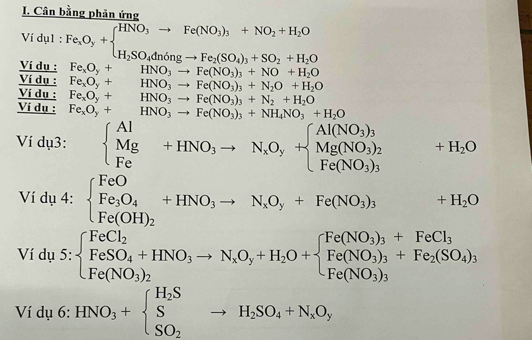 Cân bằng phản ứng
Ví dụ1 : Fe_xO_y+beginarrayl HNO_3to Fe(NO_3)_3+NO_2+H_2O H_2SO_4dningto Fe_2(SO_4)_3+SO_2+H_2Oendarray.
Ví dụ : Fe_xO_y+ HNO_3to Fe(NO_3)_3+NO+H_2O
Ví dụ : Fe_xO_y+ HNO_3to Fe(NO_3)_3+N_2O+H_2O
Ví dụ : Fe_xO_y+ ^□  HNO_3to Fe(NO_3)_3+N_2+H_2O
Ví dụ : Fe_xO_y+ HNO_3to Fe(NO_3)_3+NH_4NO_3+H_2O
Ví dụ3: beginarrayl Al Mg Feendarray. +HNO_3to N_xO_y+beginarrayl Al(NO_3)_3 Mg(NO_3)_2 Fe(NO_3)_3endarray. ^□  +H_2O
Ví dụ 4: beginarrayl FeO Fe_3O_4 Fe(OH)_2endarray. +HNO_3to N_xO_y+Fe(NO_3)_3 +H_2O
Ví dụ 5: beginarrayl FeCl_2 FeSO_4+HNO_3to N_xO_2O+beginarrayl Fe(NO_3)_3+FeCl_3 Fe(NO_3)_2endarray.
Ví dụ 6: HNO_3+beginarrayl H_2S S SO_2endarray. to H_2SO_4+N_xO_y