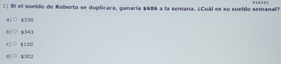 Y24225
1) Si el sueldo de Roberto se duplicara, ganaría $686 a la semana. ¿Cuál es su sueldo semanal?
a) $330
b)○ $343
c) ○ $100
d)○ $302