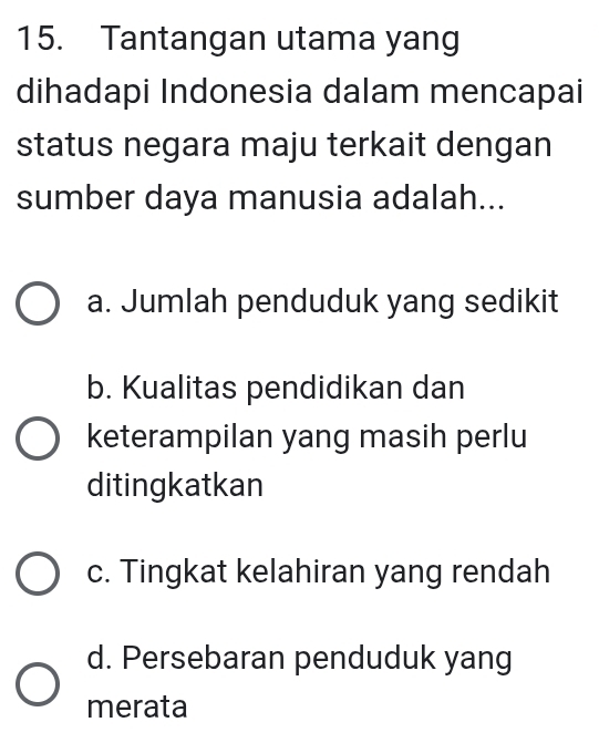 Tantangan utama yang
dihadapi Indonesia dalam mencapai
status negara maju terkait dengan
sumber daya manusia adalah...
a. Jumlah penduduk yang sedikit
b. Kualitas pendidikan dan
keterampilan yang masih perlu
ditingkatkan
c. Tingkat kelahiran yang rendah
d. Persebaran penduduk yang
merata