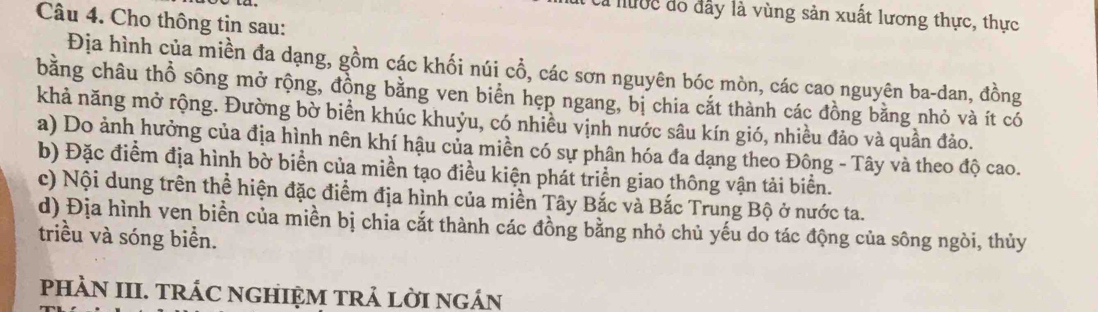 a hước đo đây là vùng sản xuất lương thực, thực 
Câu 4. Cho thông tin sau: 
Địa hình của miền đa dạng, gồm các khối núi cổ, các sơn nguyên bóc mòn, các cao nguyên ba-dan, đồng 
bằng châu thổ sông mở rộng, đồng bằng ven biển hẹp ngang, bị chia cắt thành các đồng bằng nhỏ và ít có 
khả năng mở rộng. Đường bờ biển khúc khuỷu, có nhiêu vịnh nước sâu kín gió, nhiều đảo và quần đảo. 
a) Do ảnh hưởng của địa hình nên khí hậu của miền có sự phân hóa đa dạng theo Đông - Tây và theo độ cao. 
b) Đặc điểm địa hình bờ biển của miền tạo điều kiện phát triển giao thông vận tải biển. 
c) Nội dung trên thể hiện đặc điểm địa hình của miền Tây Bắc và Bắc Trung Bộ ở nước ta. 
d) Địa hình ven biển của miền bị chia cắt thành các đồng bằng nhỏ chủ yếu do tác động của sông ngòi, thủy 
triều và sóng biển. 
pHÀN III. TRÁC NGHIỆM TRẢ LờI nGÁN