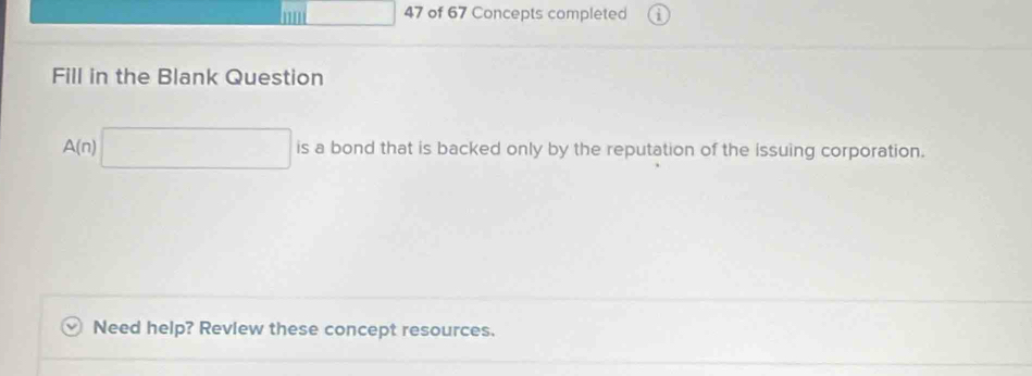 '' 47 of 67 Concepts completed 
Fill in the Blank Question
A(n)□ is a bond that is backed only by the reputation of the issuing corporation. 
Need help? Revlew these concept resources.